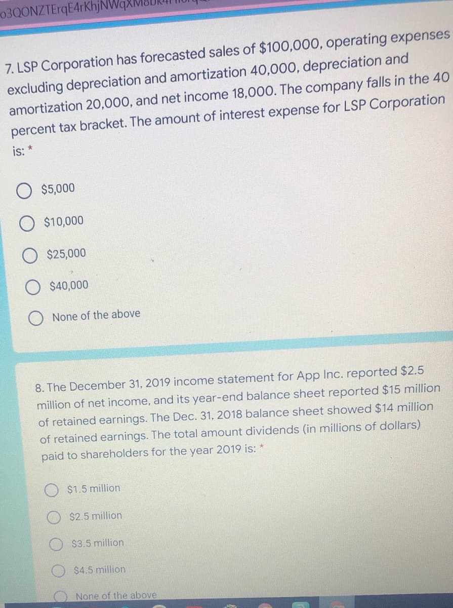 03QONZTErqE4rKhjNWe
7. LSP Corporation has forecasted sales of $100,000, operating expenses
excluding depreciation and amortization 40,000, depreciation and
amortization 20,000, and net income 18,000. The company falls in the 40
percent tax bracket. The amount of interest expense for LSP Corporation
is:
$5,000
$10,000
$25,000
$40,000
None of the above
8. The December 31, 2019 income statement for App Inc. reported $2.5
million of net income, and its year-end balance sheet reported $15 million
of retained earnings. The Dec. 31, 2018 balance sheet showed $14 million
of retained earnings. The total amount dividends (in millions of dollars)
paid to shareholders for the year 2019 is: *
$1.5 million
$2.5 million
$3.5 million
$4.5 million
None of the above
