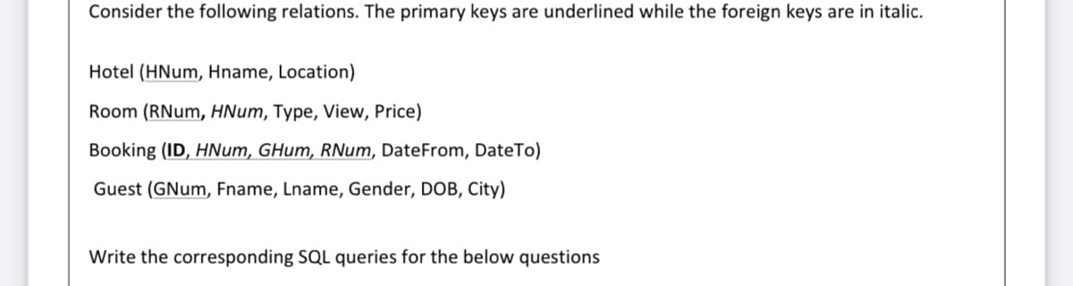 Consider the following relations. The primary keys are underlined while the foreign keys are in italic.
Hotel (HNum, Hname, Location)
Room (RNum, HNum, Type, View, Price)
Booking (ID, HNum, GHum, RNum, DateFrom, DateTo)
Guest (GNum, Fname, Lname, Gender, DOB, City)
Write the corresponding SQL queries for the below questions
