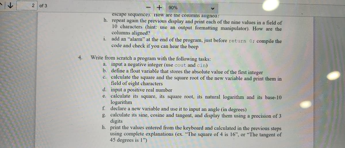 2 of 3
4.
+
90%
escape sequence). How are the columns alignea?
h. repeat again the previous display and print each of the nine values in a field of
10 characters (hint: use an output formatting manipulator). How are the
columns aligned?
i. add an "alarm" at the end of the program, just before return 0; compile the
code and check if you can hear the beep
Write from scratch a program with the following tasks:
a. input a negative integer (use cout and cin)
b.
define a float variable that stores the absolute value of the first integer
c.
d.
e.
calculate the square and the square root of the new variable and print them in
field of eight characters
input a positive real number
calculate its square, its square root, its natural logarithm and its base-10
logarithm
f.
declare a new variable and use it to input an angle (in degrees)
g. calculate its sine, cosine and tangent, and display them using a precision of 3
digits
h.
print the values entered from the keyboard and calculated in the previous steps
using complete explanations (ex. "The square of 4 is 16", or "The tangent of
45 degrees is 1")