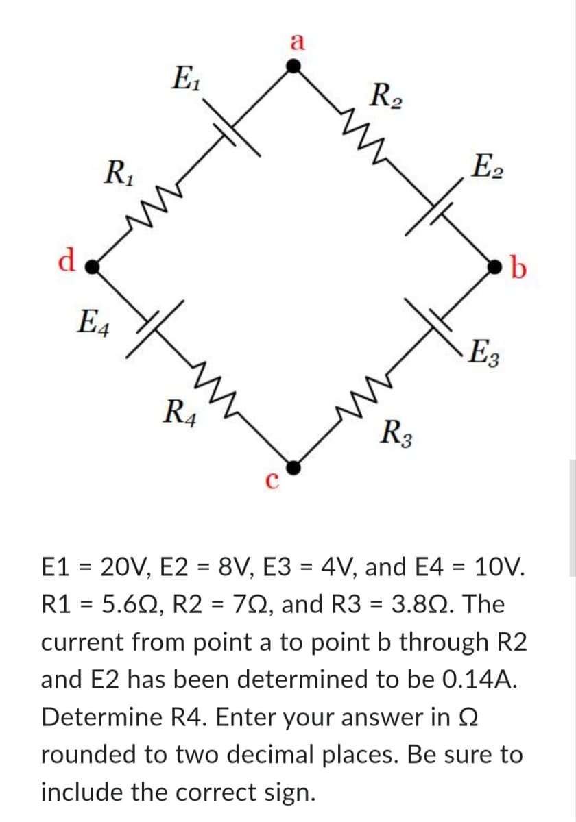 d
R₁
E4
E₁
R4
с
a
R₂
R3
E2
E3
b
E1 = 20V, E2 = 8V, E3 = 4V, and E4 = 10V.
R1 = 5.60, R2 = 79, and R3 = 3.8Q. The
current from point a to point b through R2
and E2 has been determined to be 0.14A.
Determine R4. Enter your answer in S
rounded to two decimal places. Be sure to
include the correct sign.