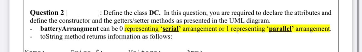 : Define the class DC. In this question, you are required to declare the attributes and
Question 2
define the constructor and the getters/setter methods as presented in the UML diagram.
batteryArrangment can be 0 representing 'serial' arrangement or 1 representing 'parallel’ arrangement.
toString method returns information as follows:
