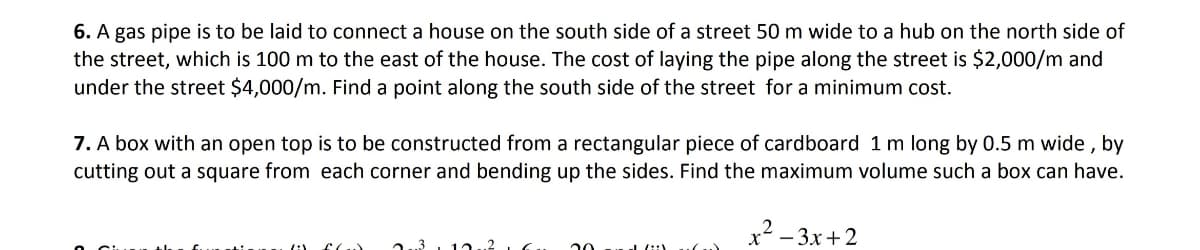 6. A gas pipe is to be laid to connect a house on the south side of a street 50 m wide to a hub on the north side of
the street, which is 100 m to the east of the house. The cost of laying the pipe along the street is $2,000/m and
under the street $4,000/m. Find a point along the south side of the street for a minimum cost.
7. A box with an open top is to be constructed from a rectangular piece of cardboard 1 m long by 0.5 m wide, by
cutting out a square from each corner and bending up the sides. Find the maximum volume such a box can have.
x²-3x+2
/:V
2.3 12
20