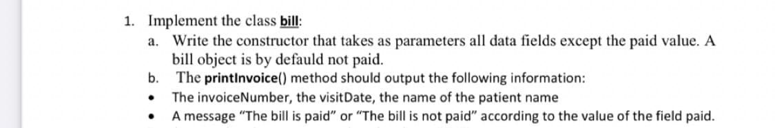 1. Implement the class bill:
a. Write the constructor that takes as parameters all data fields except the paid value. A
bill object is by defauld not paid.
b. The printlnvoice() method should output the following information:
The invoiceNumber, the visitDate, the name of the patient name
A message "The bill is paid" or "The bill is not paid" according to the value of the field paid.
