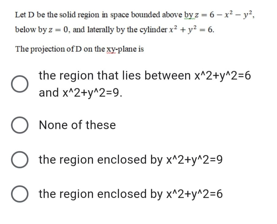 Let D be the solid region in space bounded above by z = 6 – x² – y²,
below by z = 0, and laterally by the cylinder x² + y² = 6.
The projection of D on the xy-plane is
the region that lies between x^2+y^2=6
and x^2+y^2=9.
O None of these
the region enclosed by x^2+y^2=9
the region enclosed by x^2+y^2=6
ООО
