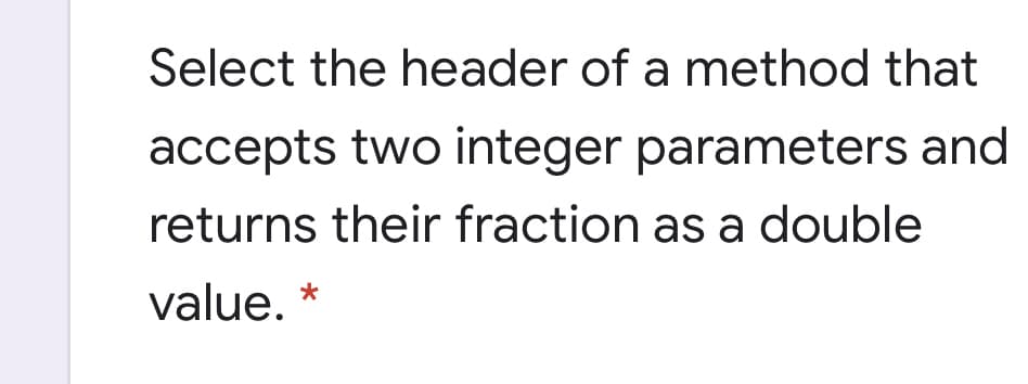 Select the header of a method that
accepts two integer parameters and
returns their fraction as a double
value. *
