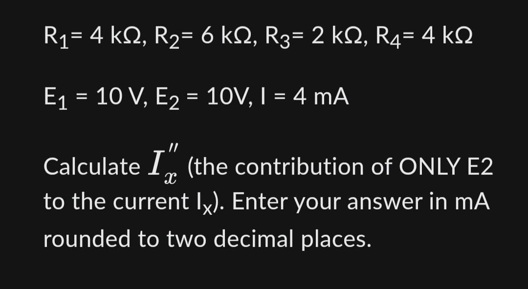 R1= 4 ΚΩ, R2= 6 ΚΩ, R3= 2 ΚΩ, R4= 4 ΚΩ
E₁ = 10 V, E₂ = 10V, I = 4 mA
E2
11
Calculate I (the contribution of ONLY E2
X
to the current Ix). Enter your answer in mA
rounded to two decimal places.