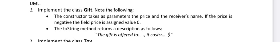 UML.
1. Implement the class Gift. Note the following:
The constructor takes as parameters the price and the receiver's name. If the price is
negative the field price is assigned value 0.
The toString method returns a description as follows:
"The gift is offered to:., it costs:. $"
2
Implement the class Toy
