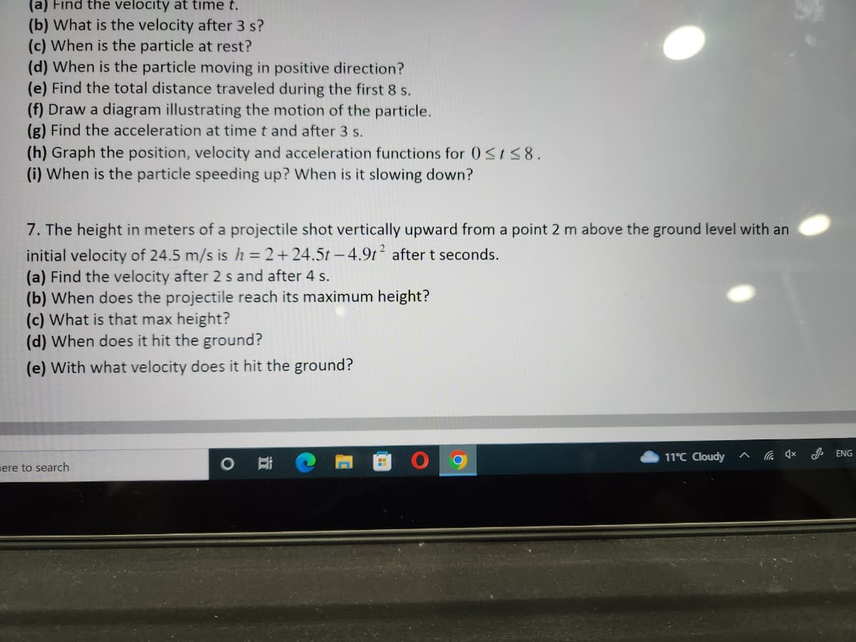 (a) Find the velocity at time t.
(b) What is the velocity after 3 s?
(c) When is the particle at rest?
(d) When is the particle moving in positive direction?
(e) Find the total distance traveled during the first 8 s.
(f) Draw a diagram illustrating the motion of the particle.
(g) Find the acceleration at time t and after 3 s.
(h) Graph the position, velocity and acceleration functions for 0≤t≤8.
(i) When is the particle speeding up? When is it slowing down?
7. The height in meters of a projectile shot vertically upward from a point 2 m above the ground level with an
initial velocity of 24.5 m/s is h=2+24.5t-4.9t² after t seconds.
(a) Find the velocity after 2 s and after 4 s.
(b) When does the projectile reach its maximum height?
(c) What is that max height?
(d) When does it hit the ground?
(e) with what velocity does it hit the ground?
ere to search
O B
11°C Cloudy
ENG