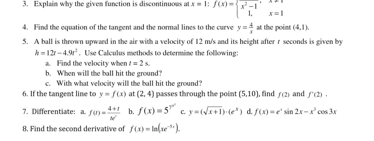 3. Explain why the given function is discontinuous at x = 1: ƒ(x) = { x² −
1,
x = 1
4. Find the equation of the tangent and the normal lines to the curve y=-
y=4 at the point (4,1).
5.
A ball is thrown upward in the air with a velocity of 12 m/s and its height after t seconds is given by
h=12t-4.91². Use Calculus methods to determine the following:
a. Find the velocity when t = 2 s.
b. When will the ball hit the ground?
c. With what velocity will the ball hit the ground?
6. If the tangent line to y = f(x) at (2, 4) passes through the point (5,10), find ƒ(2) and f'(2).
7. Differentiate: a. f(t)=- b. f(x) = 57⁹ c. y =(√x+1)·(e*) d. f(x) = e* sin 2x - x³ cos 3x
79-t
4+t
te'
8. Find the second derivative of f(x) = ln(xe¯5x).