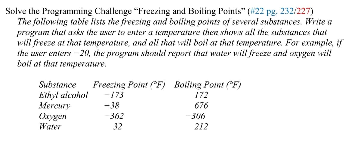 Solve the Programming Challenge "Freezing and Boiling Points" (#22 pg. 232/227)
The following table lists the freezing and boiling points of several substances. Write a
program that asks the user to enter a temperature then shows all the substances that
will freeze at that temperature, and all that will boil at that temperature. For example, if
the user enters -20, the program should report that water will freeze and oxygen will
boil at that temperature.
Substance
Ethyl alcohol
Mercury
Oxygen
Water
Freezing Point (F) Boiling Point (°F)
- 173
-38
-362
32
172
676
-306
212