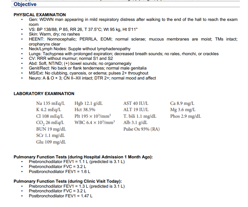 Objective
PHYSICAL EXAMINATION
Gen: WDWN man appearing in mild respiratory distress after walking to the end of the hall to reach the exam
room
VS: BP 138/88, P 85, RR 26, T 37.5°C; Wt 95 kg, Ht 5'11"
Skin: Warm, dry; no rashes
HEENT: Normocephalic; PERRLA, EOMI; normal sclerae; mucous membranes are moist; TMs intact;
oropharynx clear
Neck/Lymph Nodes: Supple without lymphadenopathy
.
.
.
.
.
.
Lungs: Tachypnea with prolonged expiration; decreased breath sounds; no rales, rhonchi, or crackles
CV: RRR without murmur; normal S1 and S2
Abd: Soft, NT/ND; (+) bowel sounds; no organomegaly
Genit/Rect: No back or flank tenderness; normal male genitalia
MS/Ext: No clubbing, cyanosis, or edema; pulses 2+ throughout
Neuro: A & O x 3; CN II-XII intact; DTR 2+; normal mood and affect
LABORATORY EXAMINATION
Na 135 mEq/L
K 4.2 mEq/L
Cl 108 mEq/L
CO₂ 26 mEq/L
BUN 19 mg/dL
SCr 1.1 mg/dL
Glu 109 mg/dL
Hgb 12.1 g/dL
Hct 38.5%
Plt 195 x 10³/mm³
WBC 6.4 x 10³/mm³
AST 40 IU/L
ALT 19 IU/L
T. bili 1.1 mg/dL
Alb 3.1 g/dL
Pulse Ox 93% (RA)
Pulmonary Function Tests (during Hospital Admission 1 Month Ago):
Prebronchodilator FEV1 = 1.1 L (predicted is 3.1 L)
Prebronchodilator FVC = 3.2 L
Postbronchodilator FEV1 = 1.6 L
Pulmonary Function Tests (during Clinic Visit Today):
Prebronchodilator FEV1 = 1.3 L (predicted is 3.1 L)
Prebronchodilator FVC = 3.2 L
• Postbronchodilator FEV1 = 1.47 L
Ca 8.9 mg/L
Mg 3.6 mg/L
Phos 2.9 mg/dL