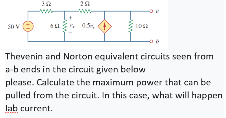 2Ω
+
50 V
Vx 0.5v
10 Ω
b
Thevenin and Norton equivalent circuits seen from
a-b ends in the circuit given below
please. Calculate the maximum power that can be
pulled from the circuit. In this case, what will happen
lab current.
+ 1
