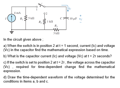 4 mA
R
5 kn
R2
10 µF vc
I k.
R3
3 kn
In the circuit given above ;
a) When the switch is in position 2 at t= 1 second, current (lc) and voltage
(Vc) in the capacitor find the mathematical expression based on time.
b) What is the capacitor current (Ic) and voltage (Vc) att = 2r seconds?
c) If the switch is set to position 2 att= 21 , the voltage across the capacitor
(Vc) , required for time-dependent change find the mathematical
expression.
d) Draw the time-dependent waveform of the voltage determined for the
conditions in items a, b and c.
