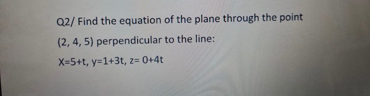 Q2/ Find the equation of the plane through the point
(2, 4, 5) perpendicular to the line:
X-5+t, y=1+3t, z= 0+4t
