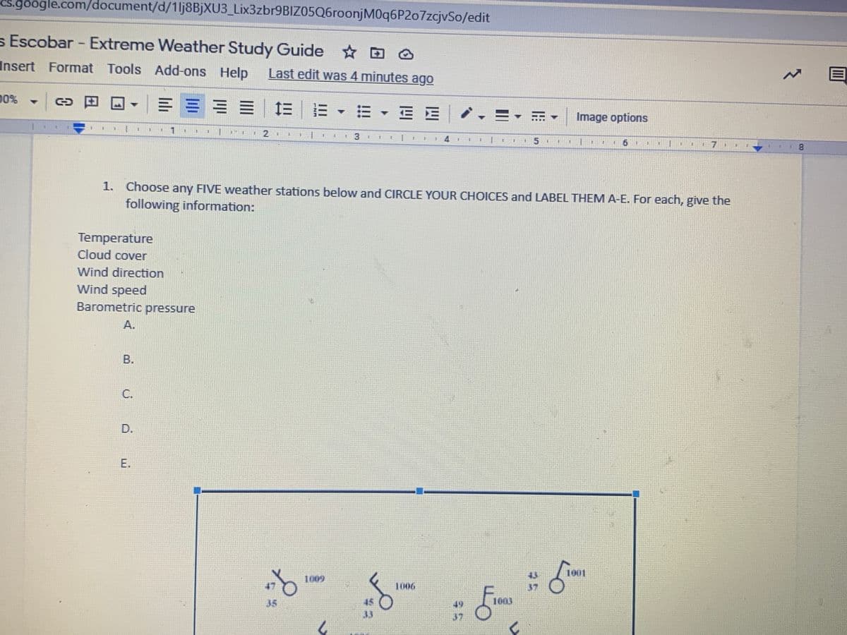 Cs.google.com/document/d/1lj8BjXU3_Lix3zbr9BIZ05Q6roonjM0q6P2o7zcjvSo/edit
s Escobar - Extreme Weather Study Guide D @
Insert Format Tools Add-ons Help
Last edit was 4 minutes ago
00%
▼| c田
▼|====| 三|= ▼=,三E
,三▼
Image options
2
手
手
15
17 1
8.
1. Choose any FIVE weather stations below and CIRCLE YOUR CHOICES and LABEL THEM A-E. For each, give the
following information:
Temperature
Cloud cover
Wind direction
Wind speed
Barometric pressure
A.
B.
C.
D.
E.
1001
43
37
1009
47
T006
35
45
49
1003
37
