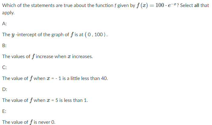 **Question:**  
Which of the statements are true about the function \( f \) given by \( f(x) = 100 \cdot e^{-x} \)? Select all that apply.

**A:**  
The \( y \)-intercept of the graph of \( f \) is at \( (0, 100) \).

**B:**  
The values of \( f \) increase when \( x \) increases.

**C:**  
The value of \( f \) when \( x = -1 \) is a little less than 40.

**D:**  
The value of \( f \) when \( x = 5 \) is less than 1.

**E:**  
The value of \( f \) is never 0.