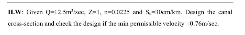 H.W: Given Q=12.5m³/sec, Z=1, n=0.0225 and S,=30cm/km. Design the canal
cross-section and check the design if the min permissible velocity =0.76m/sec.
