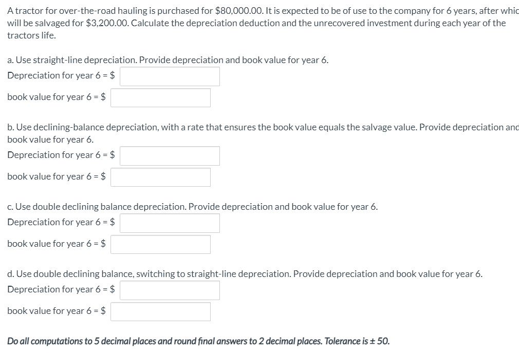 A tractor for over-the-road hauling is purchased for $80,000.00. It is expected to be of use to the company for 6 years, after whic
will be salvaged for $3,200.00. Calculate the depreciation deduction and the unrecovered investment during each year of the
tractors life.
a. Use straight-line depreciation. Provide depreciation and book value for year 6.
Depreciation for year 6 = $
book value for year 6 = $
b. Use declining-balance depreciation, with a rate that ensures the book value equals the salvage value. Provide depreciation and
book value for year 6.
Depreciation for year 6 = $
book value for year 6 = $
c. Use double declining balance depreciation. Provide depreciation and book value for year 6.
Depreciation for year 6 = $
book value for year 6 = $
d. Use double declining balance, switching to straight-line depreciation. Provide depreciation and book value for year 6.
Depreciation for year 6 = $
book value for year 6 = $
Do all computations to 5 decimal places and round final answers to 2 decimal places. Tolerance is ± 50.
