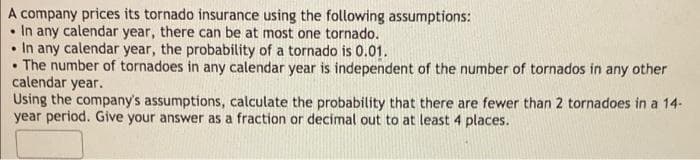 A company prices its tornado insurance using the following assumptions:
In any calendar year, there can be at most one tornado.
• In any calendar year, the probability of a tornado is 0.01.
The number of tornadoes in any calendar year is independent of the number of tornados in any other
calendar year.
Using the company's assumptions, calculate the probability that there are fewer than 2 tornadoes in a 14-
year period. Give your answer as a fraction or decimal out to at least 4 places.
