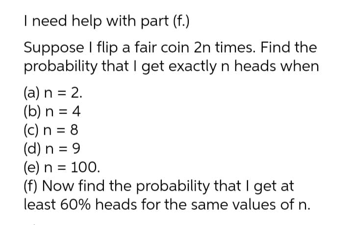 I need help with part (f.)
Suppose I flip a fair coin 2n times. Find the
probability that I get exactly n heads when
(a) n = 2.
(b) n = 4
(c) n = 8
(d) n = 9
(e) n = 100.
(f) Now find the probability that I get at
least 60% heads for the same values of n.
