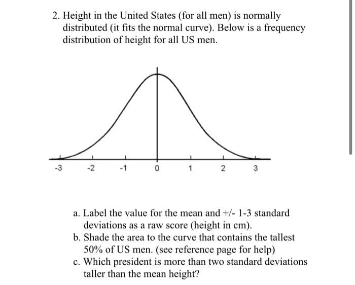 2. Height in the United States (for all men) is normally
distributed (it fits the normal curve). Below is a frequency
distribution of height for all US men.
-3
1
a. Label the value for the mean and +/- 1-3 standard
deviations as a raw score (height in cm).
b. Shade the area to the curve that contains the tallest
50% of US men. (see reference page for help)
c. Which president is more than two standard deviations
taller than the mean height?
3.
2.
