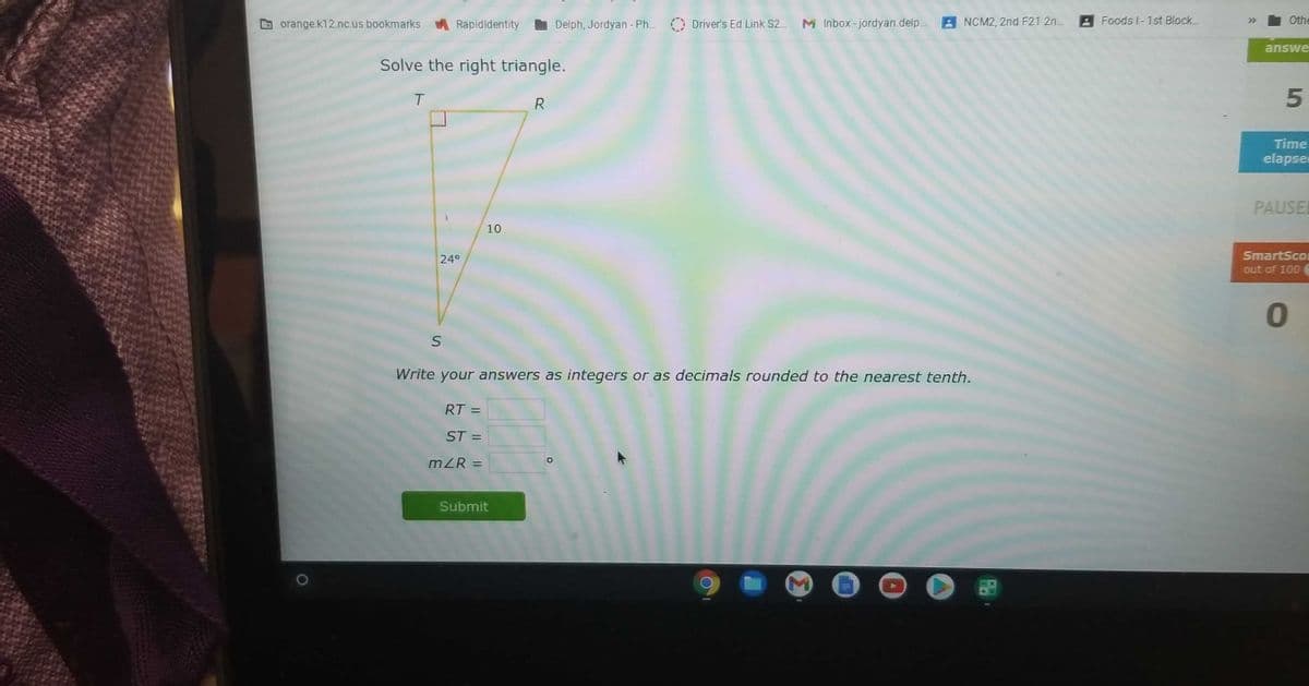 A Foods I-1st Block..
Othe
>>
G orange.k12.nc.us bookmarks
Rapidldentity
Delph, Jordyan - Ph.. Driver's Ed Link S2. M Inbox-jordyan.delp. 2 NCM2, 2nd F21 2n.
answe
Solve the right triangle.
T
R
Time
elapser
PAUSEL
10
24°
SmartScom
out of 100
Write your answers as integers or as decimals rounded to the nearest tenth.
RT =
ST =
%3D
mZR =
%3D
Submit
