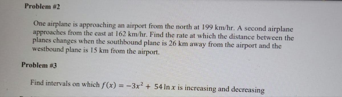 Problem #2
One airplane is approaching an airport from the north at 199 km/hr. A second airplane
approaches from the east at 162 km/hr. Find the rate at which the distance between the
planes changes when the southbound plane is 26 km away from the airport and the
westbound plane is 15 km from the airport.
Problem #3
Find intervals on which f(x) = -3x + 54 In x is increasing and decreasing

