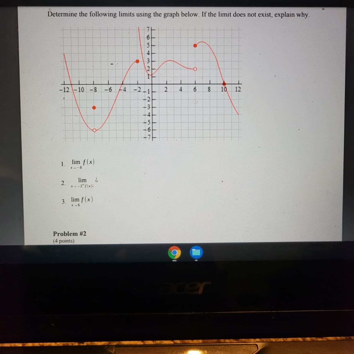 Determine the following limits using the graph below. If the limit does not exist, explain why.
6.
4
12
-12 -10 -8
-6
4 -2
6.
10
12
-1
-2
-3
-4
-5
-6
-가
lim f(x)
1.
X --8
lim
2.
x--2" f(x).
2.
3. lim f(x)
X-6
Problem #2
(4 points)
