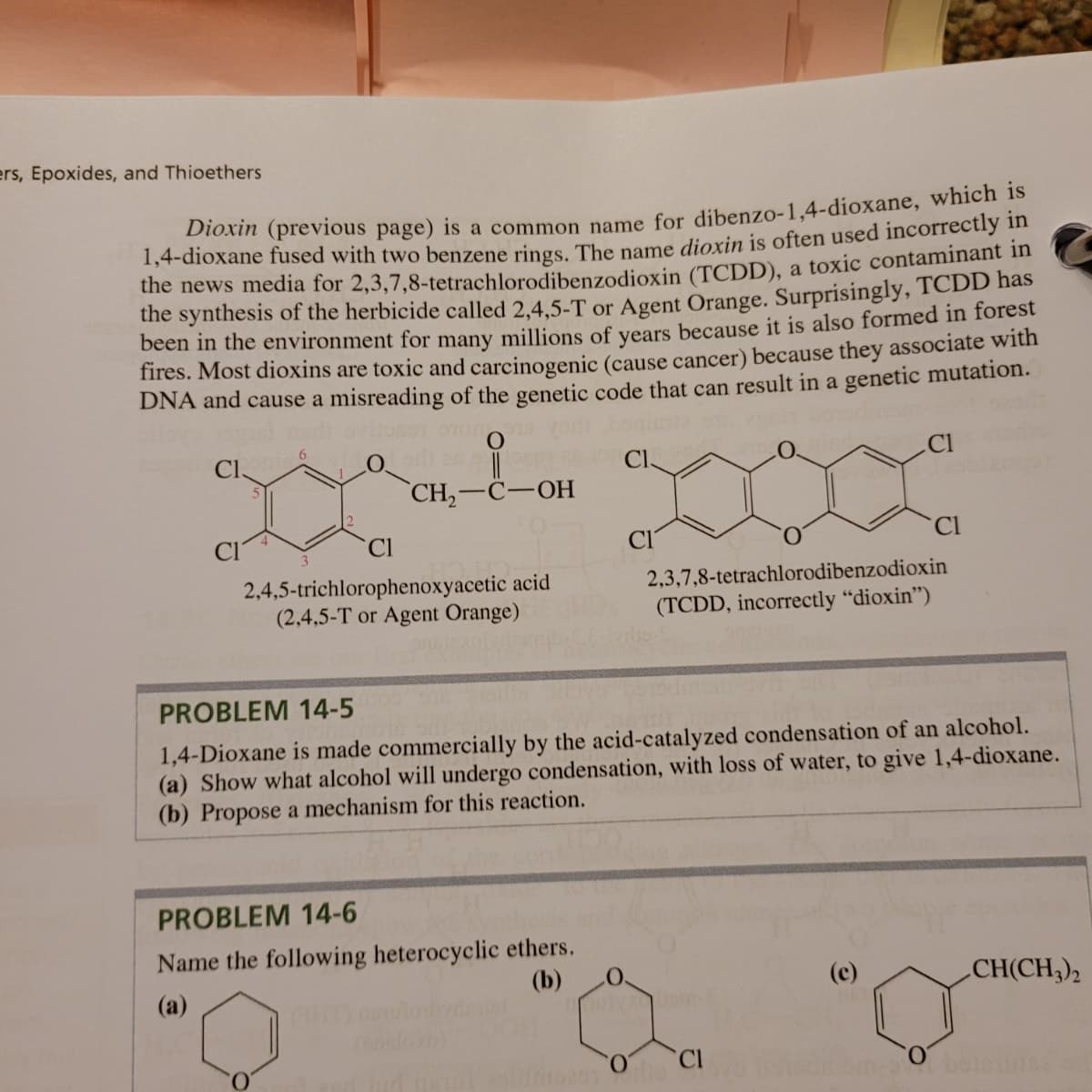 ers, Epoxides, and Thioethers
Dioxin (previous page) is a common name for dibenzo-1,4-dioxane, which 1s
1,4-dioxane fused with two benzene rings The name dioxin is often used incorrectly in
the news media for 2,3,7,8-tetrachlorodibenzodioxin (TCDD), a toxic contaminant in
the synthesis of the herbicide called 2,4,5-T or Agent Orange. Surprisingly, TCDD has
been in the environment for many millions of vears because it is also formed in forest
fires. Most dioxins are toxic and carcinogenic (cause cancer) because they associate with
DNA and cause a misreading of the genetic code that can result in a genetic mutation.
3D
CH, —С—ОН
C.
Cl
Cl
2,4,5-trichlorophenoxyacetic acid
(2,4,5-T or Agent Orange)
2,3,7,8-tetrachlorodibenzodioxin
(TCDD, incorrectly "dioxin")
PROBLEM 14-5
1,4-Dioxane is made commercially by the acid-catalyzed condensation of an alcohol.
(a) Show what alcohol will undergo condensation, with loss of water, to give 1,4-dioxane.
(b) Propose a mechanism for this reaction.
PROBLEM 14-6
Name the following heterocyclic ethers.
(b)
(a)
(c)
CH(CH;),
CI
