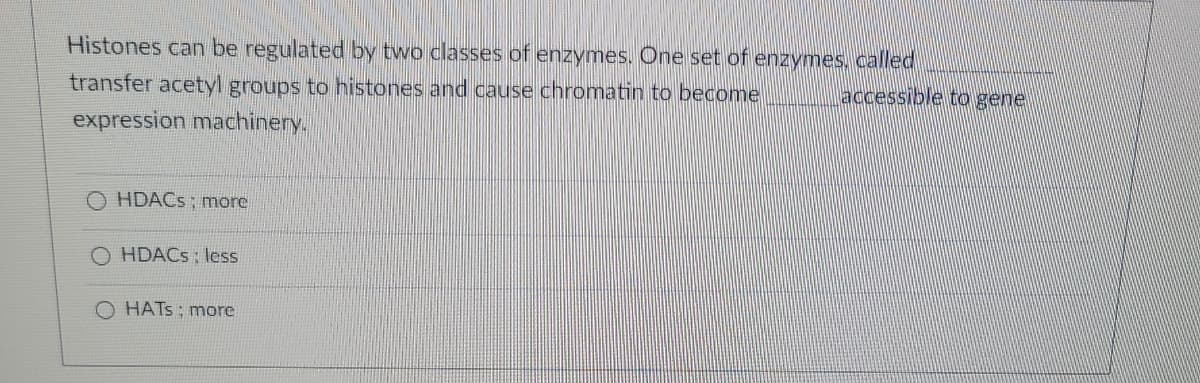 Histones can be regulated by two classes of enzymes. One set of enzymes, called
accessible to gene
transfer acetyl groups to histones and cause chromatin to become
expression machinery.
HDACs; more
HDACs: less
HATS; more