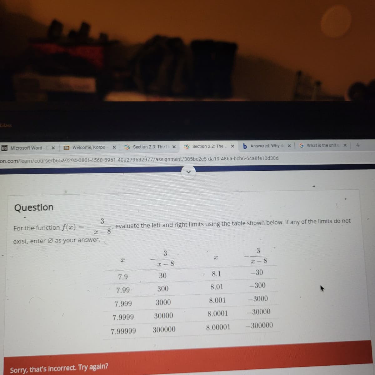 Glass
Bb Microsoft Word- X
Welcome, Korpo
A Section 2.3: The L X
O Section 2.2: The L
b Answered: Why de x
G What is the unit u x
on.com/learn/course/b65a9294-080f-4568-8951-40a279632977/assignment/385bc2c5-da19-486a-bcb6-64a8fe10d30d
Question
For the function f(x) =
evaluate the left and right limits using the table shown below. If any of the limits do not
8.
exist, enter Ø as your answer.
3
3
I- 8
7.9
30
8.1
-30
7.99
300
8.01
-300
7.999
3000
8.001
-3000
7.9999
30000
8.0001
-30000
7.99999
300000
8.00001
-300000
Sorry, that's incorrect. Try again?
