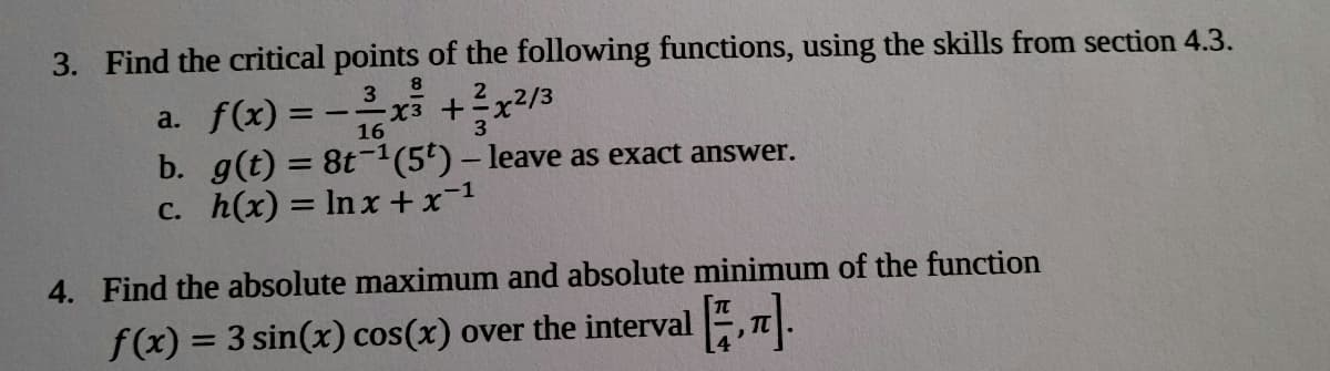 3. Find the critical points of the following functions, using the skills from section 4.3.
8
a. f(x) = -x +?x?/3
b. g(t) = 8t-1(5') – leave as exact answer.
c. h(x) = ln x +x-1
16
3
%3D
4. Find the absolute maximum and absolute minimum of the function
f(x) = 3 sin(x) cos(x) over the interval , T.
%3D
