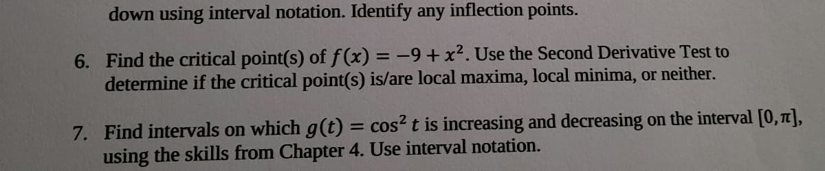 down using interval notation. Identify any inflection points.
6. Find the critical point(s) of f(x) = -9+ x². Use the Second Derivative Test to
determine if the critical point(s) is/are local maxima, local minima, or neither.
%3D
7. Find intervals on which g(t) = cos? t is increasing and decreasing on the interval [0,7],
using the skills from Chapter 4. Use interval notation.
