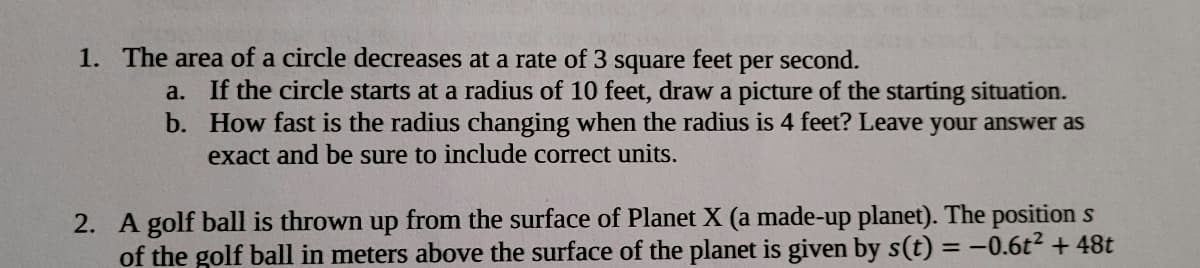 1. The area of a circle decreases at a rate of 3
square feet
per
second.
a. If the circle starts at a radius of 10 feet, draw a picture of the starting situation.
b. How fast is the radius changing when the radius is 4 feet? Leave your answer as
exact and be sure to include correct units.
2. A golf ball is thrown up from the surface of Planet X (a made-up planet). The position s
of the golf ball in meters above the surface of the planet is given by s(t) = -0.6t2 + 48t
