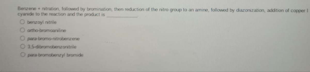 Benzene + nitration, followed by bromination, then reduction of the nitro group to an amine, followed by diazonization, addition of copper I
cyanide to the reaction and the product is
O benzoyl nitrile
O ortho-bromoaniline
O para-bromo-nitrobenzene
O 3,5-dibromobenzonitrile
.....
O para-bromobenzyl bromide
