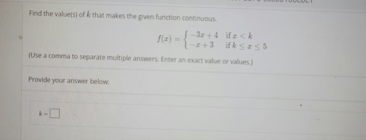 Find the value(s) of k that makes the given function continuous.
f(z) =-3z +4 ifr <k
-I+3 ifk < I< 5
(Use a comma to separate multiple answers. Enter an exact value or values.)
Provide your answer below:
k3=
