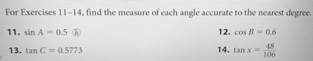 For Exercises 11-14, find the measure of each angle accurate to the nearest degree.
11. sin A = 0.5 D
12. cos B = 0.6
%3D
48
14. tan x =
106
13. tan C = 0.5773
%3D
