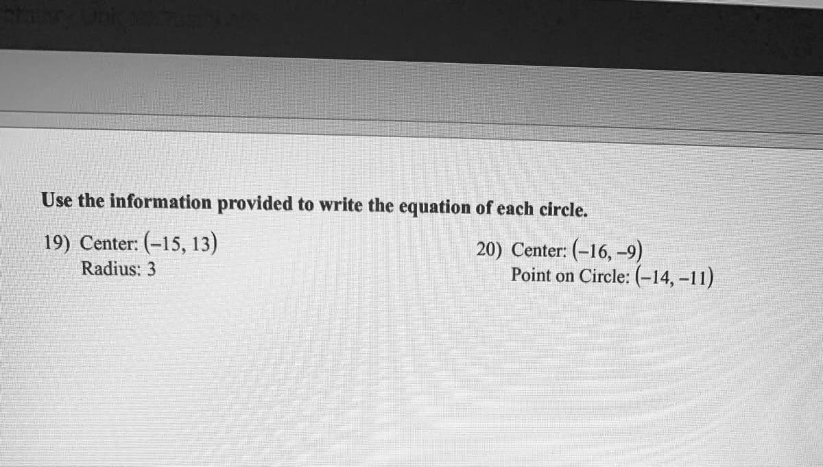 Use the information provided to write the equation of each circle.
19) Center: (-15, 13)
20) Center: (-16, -9)
Point on Circle: (-14, -11)
Radius: 3
