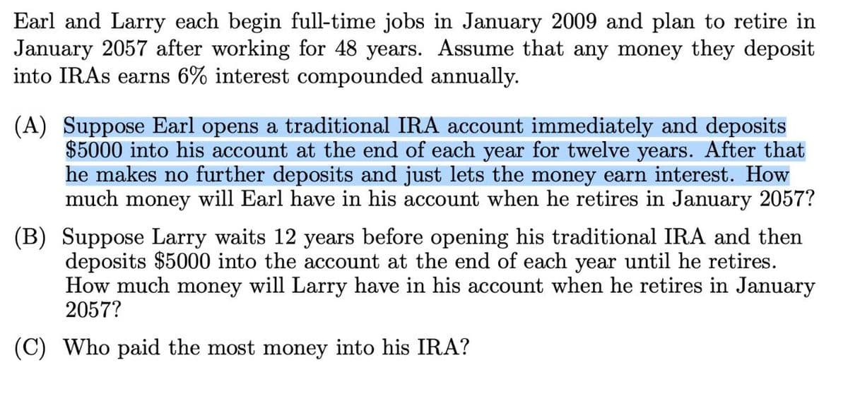 Earl and Larry each begin full-time jobs in January 2009 and plan to retire in
January 2057 after working for 48 years. Assume that any money they deposit
into IRAs earns 6% interest compounded annually.
(A) Suppose Earl opens a traditional IRA account immediately and deposits
$5000 into his account at the end of each year for twelve years. After that
he makes no further deposits and just lets the money earn interest. How
much money will Earl have in his account when he retires in January 2057?
(B) Suppose Larry waits 12 years before opening his traditional IRA and then
deposits $5000 into the account at the end of each year until he retires.
How much money will Larry have in his account when he retires in January
2057?
(C) Who paid the most money into his IRA?