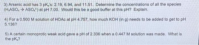 3) Arsenic acid has 3 pK's: 2.19, 6.94, and 11.51. Detemine the concentrations of all the species
(H,ASO, → ASO, ) at pH 7.00. Would this be a good buffer at this pH? Explain.
4) For a 0.500 M solution of HOAC at pH 4.757, how much KOH (in g) needs to be added to get to pH
5.136?
5) A certain monoprotic weak acid gave a pH of 2.336 when a 0.447 M solution was made. What is
the pK,?
