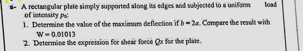 a- A rectangular plate simply supported along its edges and subjected t a uniform
of intensity po:
1. Determine the value of the maximum deflection if b 2a. Compare the result with
W = 0.01013
2. Determine the expression for shear force Qx for the plate.
load
%3D
