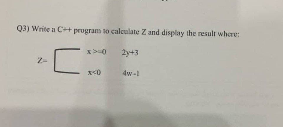 Q3) Write a C++ program to calculate Z and display the result where:
x >=0
2y+3
Z=
x<0
4w-1
