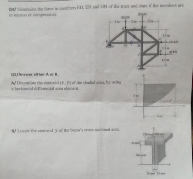 Q4/ Determine the force in members ED, EH and GH of the truss and state if the members are
in tension or compression.
AN
150
AN
15m
Q5/Answer either A or B.
A/ Determine the centroid (8.9) of the shaded area, by using
a horizontal differential area element.
B/ Locate the centroid y of the beam's cross-sectional area.
150mm150
500mm
