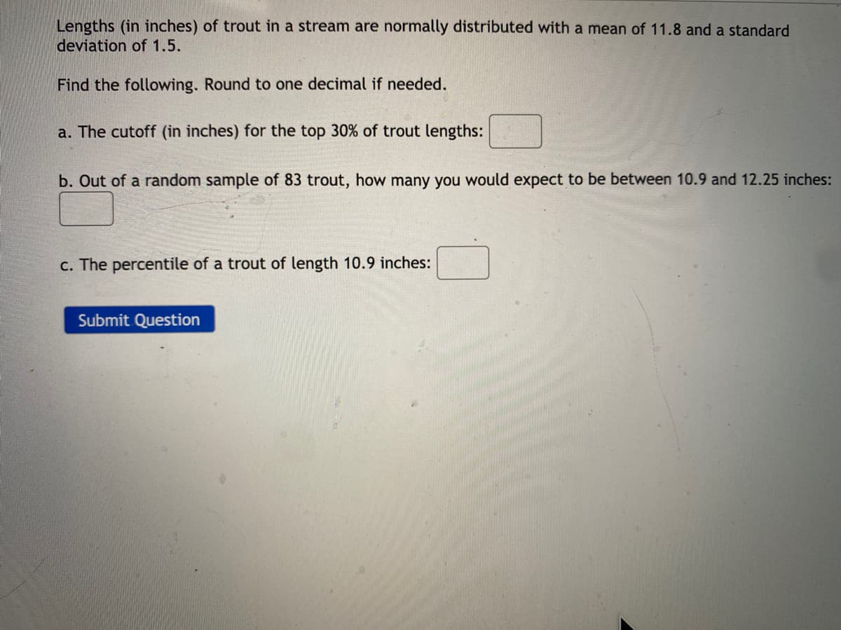 Lengths (in inches) of trout in a stream are normally distributed with a mean of 11.8 and a standard
deviation of 1.5.
Find the following. Round to one decimal if needed.
a. The cutoff (in inches) for the top 30% of trout lengths:
b. Out of a random sample of 83 trout, how many you would expect to be between 10.9 and 12.25 inches:
c. The percentile of a trout of length 10.9 inches:
Submit Question
