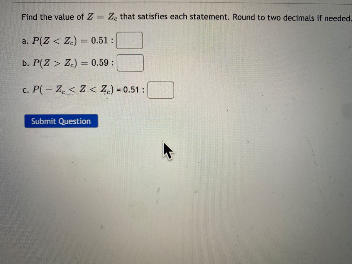 Find the value of Z = Z. that satisfies each statement. Round to two decimals if needed.
%3D
a. P(Z < Z.) = 0.51 :
b. P(Z > Zc) = 0.59 :
c. P( – Z. < Z < Z.) = 0.51 :
%3D
Submit Question
