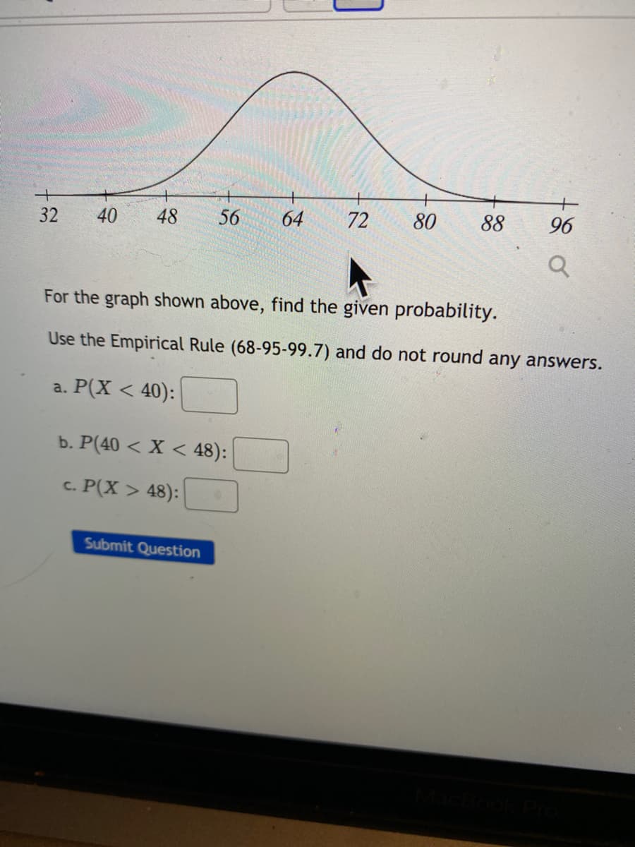 32
40
48
56
64
72
80
88
96
For the graph shown above, find the given probability.
Use the Empirical Rule (68-95-99.7) and do not round any answers.
a. P(X < 40):
b. P(40 < X < 48):
c. P(X > 48):
Submit Question
