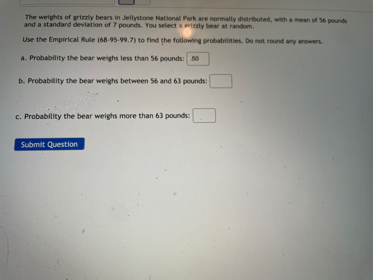 The weights of grizzly bears in Jellystone National Park are normally distributed, with a mean of 56 pounds
and a standard deviation of 7 pounds. You select a grizzly bear at random.
Use the Empirical Rule (68-95-99.7) to find the following probabilities. Do not round any answers.
a. Probability the bear weighs less than 56 pounds: .50
b. Probability the bear weighs between 56 and 63 pounds:
c. Probability the bear weighs more than 63 pounds:
Submit Question
