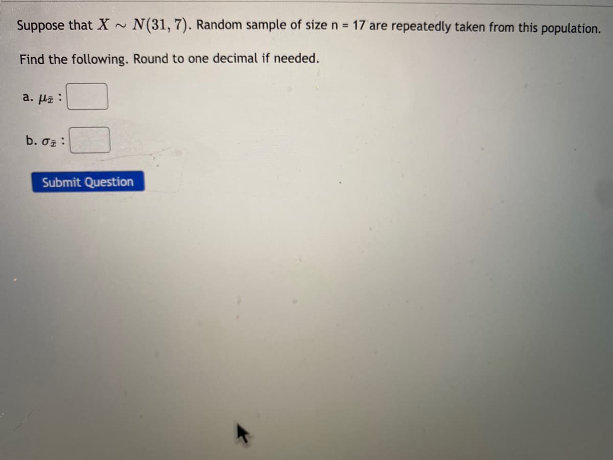 Suppose that X
N(31, 7). Random sample of size n = 17 are repeatedly taken from this population.
Find the following. Round to one decimal if needed.
a. Ha :
b. o :
Submit Question
