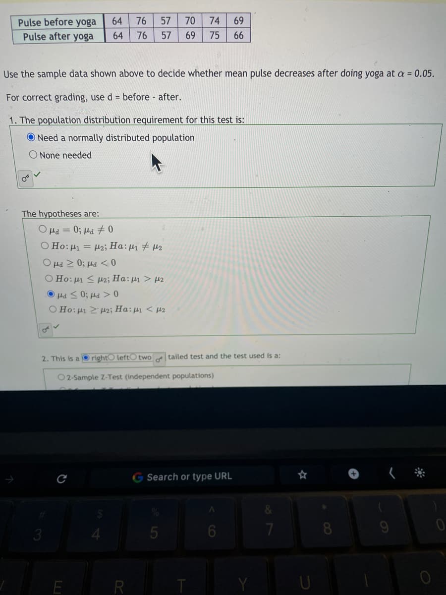 70
74
69
Pulse before yoga
Pulse after yoga
64
76
57
64
76
57
69
75
66
Use the sample data shown above to decide whether mean pulse decreases after doing yoga at a = 0.05.
For correct grading, use d = before after.
1. The population distribution requirement for this test is:
O Need a normally distributed population
O None needed
The hypotheses are:
O Hd = 0; µa 0
O Ho:µ1 = µ2; Ha:µ1 # µ2
O µd 2 0; µd < 0
O Ho: µ < 12; Ha:µ1 > µ2
0 < Prl :0 > Prl o
O Ho: µ Z µ2; Ha:µ1 < µ2
2. This is a O right0 leftO two
tailed test and the test used is a:
02-Sample Z-Test (independent populations)
G Search or type URL
く *
3.
E R
U
