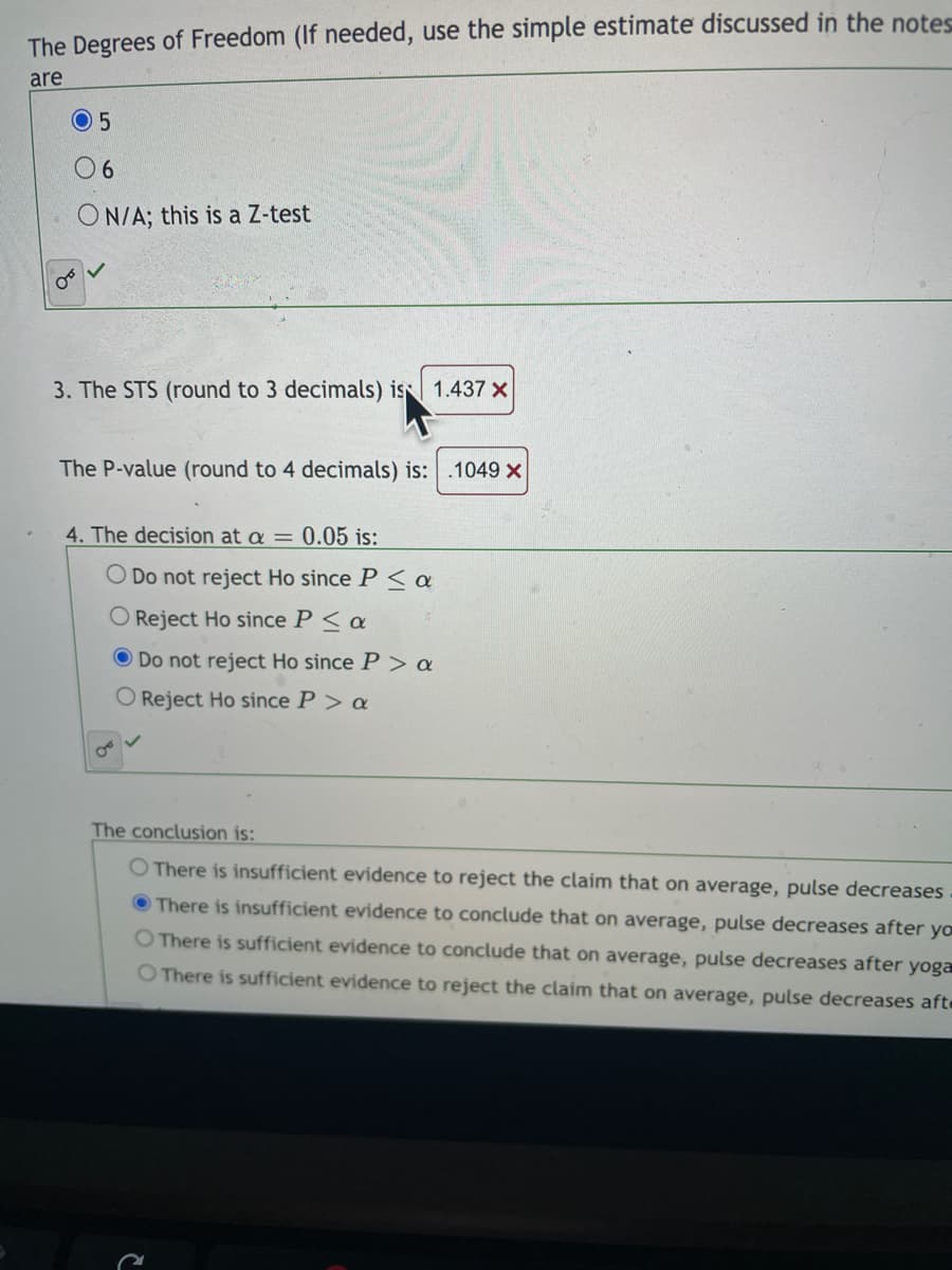 The Degrees of Freedom (If needed, use the simple estimate discussed in the notes
are
0 5
6.
ON/A; this is a Z-test
3. The STS (round to 3 decimals) is 1.437 x
The P-value (round to 4 decimals) is: .1049 x
4. The decision at a = 0.05 is:
O Do not reject Ho since P <a
Reject Ho since P< a
Do not reject Ho since P > a
O Reject Ho since P > a
The conclusion is:
O There is insufficient evidence to reject the claim that on average, pulse decreases
O There is insufficient evidence to conclude that on average, pulse decreases after yo
O There is sufficient evidence to conclude that on average, pulse decreases after yoga
O There is sufficient evidence to reject the claim that on average, pulse decreases afte
